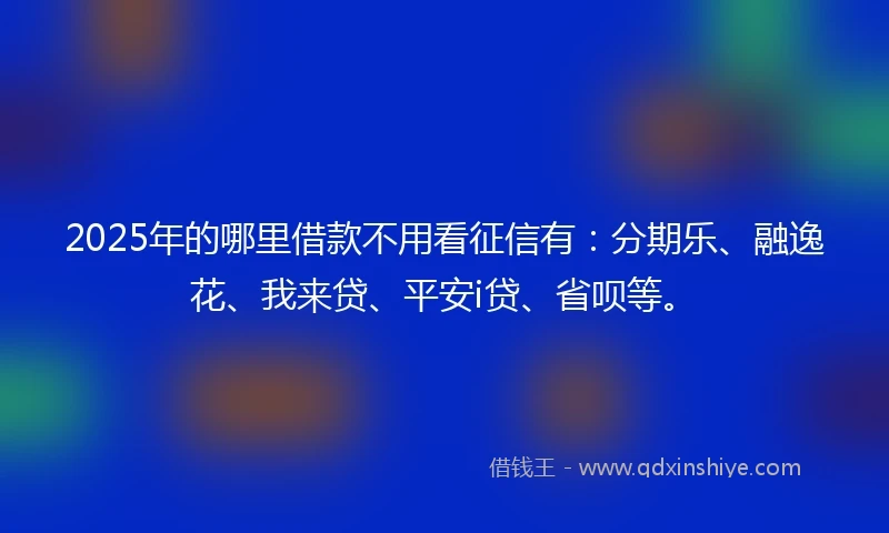 2025年的哪里借款不用看征信有：分期乐、融逸花、我来贷、平安i贷、省呗等。