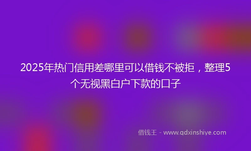2025年热门信用差哪里可以借钱不被拒，整理5个无视黑白户下款的口子