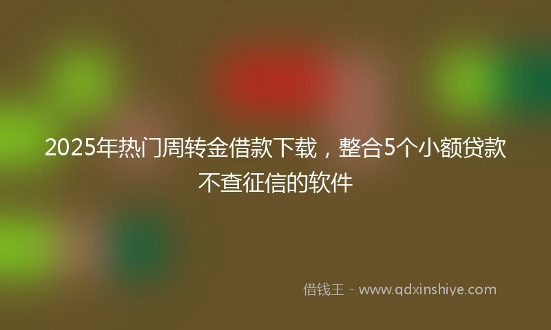 2025年热门周转金借款下载，整合5个小额贷款不查征信的软件