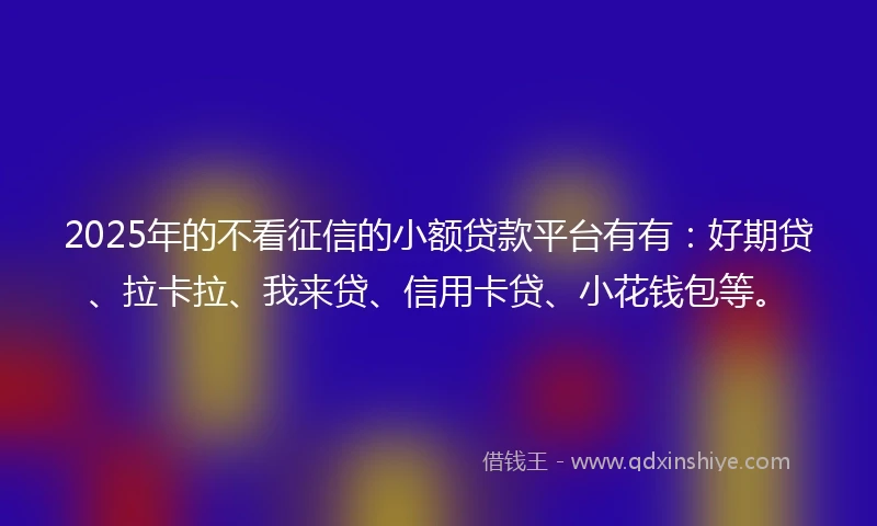 2025年的不看征信的小额贷款平台有有：好期贷、拉卡拉、我来贷、信用卡贷、小花钱包等。