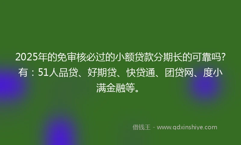 2025年的免审核必过的小额贷款分期长的可靠吗?有：51人品贷、好期贷、快贷通、团贷网、度小满金融等。