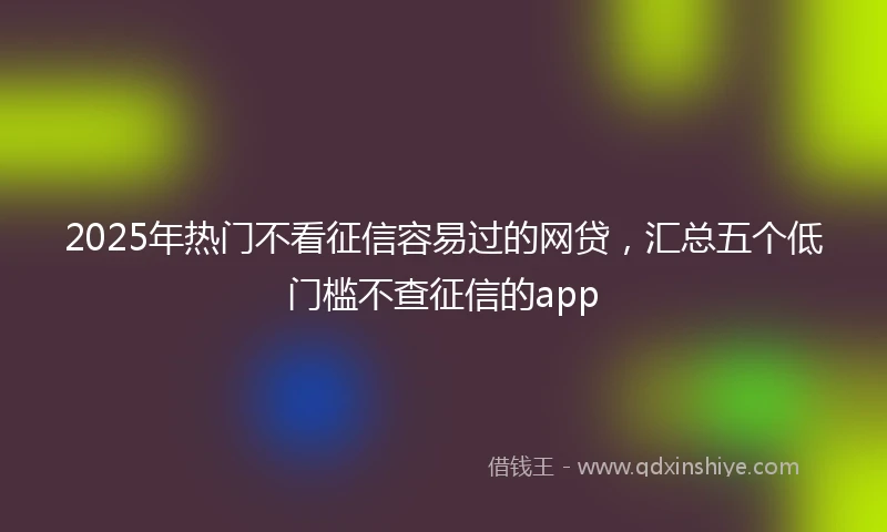 2025年热门不看征信容易过的网贷，汇总五个低门槛不查征信的app