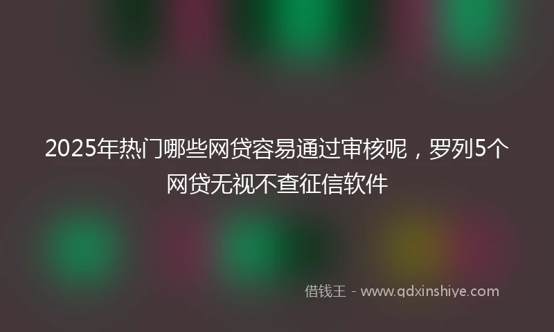2025年热门哪些网贷容易通过审核呢，罗列5个网贷无视不查征信软件