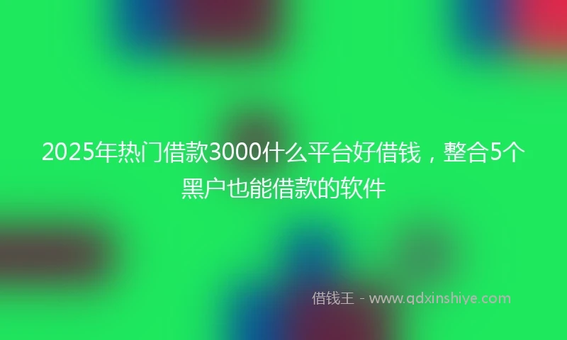 2025年热门借款3000什么平台好借钱，整合5个黑户也能借款的软件