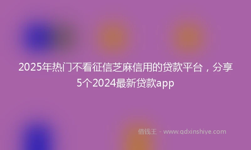 2025年热门不看征信芝麻信用的贷款平台，分享5个2024最新贷款app