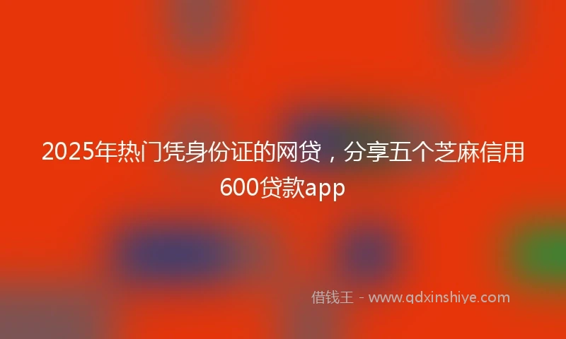 2025年热门凭身份证的网贷，分享五个芝麻信用600贷款app