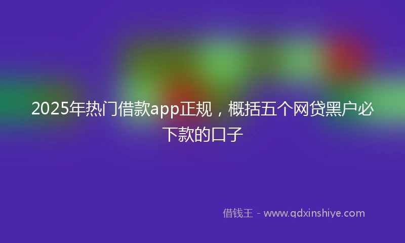 2025年热门借款app正规，概括五个网贷黑户必下款的口子