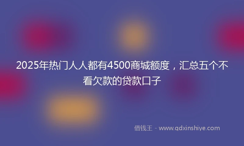 2025年热门人人都有4500商城额度，汇总五个不看欠款的贷款口子