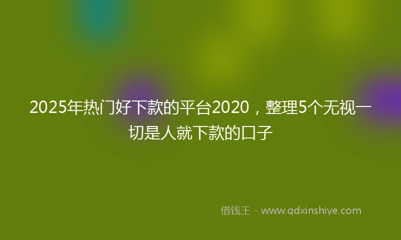 2025年热门好下款的平台2020，整理5个无视一切是人就下款的口子