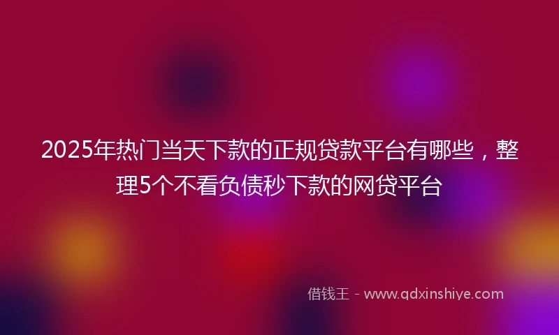 2025年热门当天下款的正规贷款平台有哪些，整理5个不看负债秒下款的网贷平台