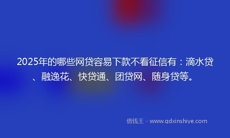 2025年的哪些网贷容易下款不看征信有：滴水贷、融逸花、快贷通、团贷网、随身贷等。