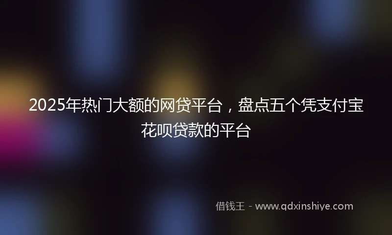 2025年热门大额的网贷平台，盘点五个凭支付宝花呗贷款的平台