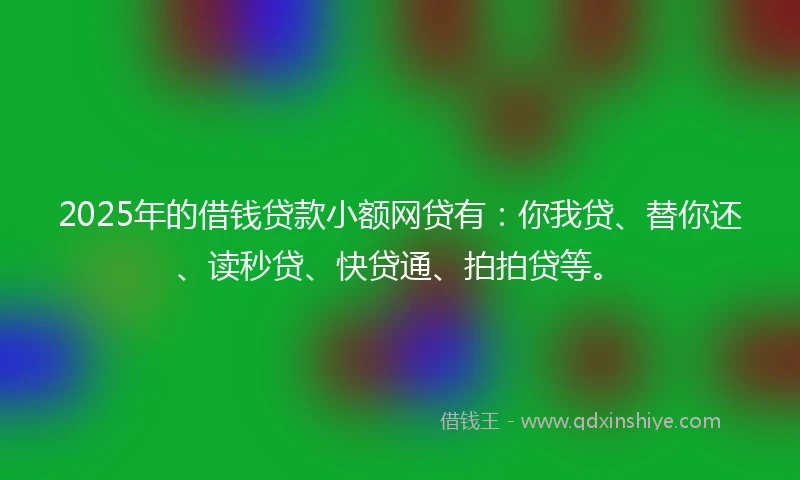 2025年的借钱贷款小额网贷有：你我贷、替你还、读秒贷、快贷通、拍拍贷等。