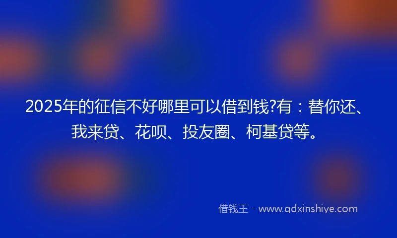 2025年的征信不好哪里可以借到钱?有：替你还、我来贷、花呗、投友圈、柯基贷等。