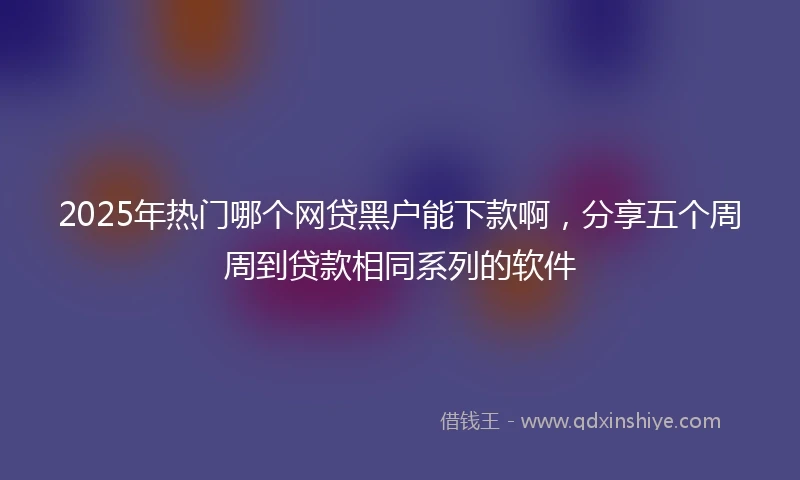 2025年热门哪个网贷黑户能下款啊，分享五个周周到贷款相同系列的软件