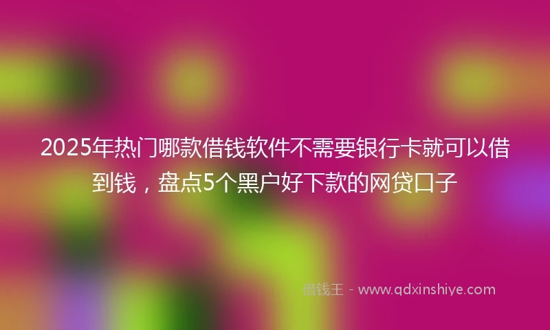 2025年热门哪款借钱软件不需要银行卡就可以借到钱，盘点5个黑户好下款的网贷口子