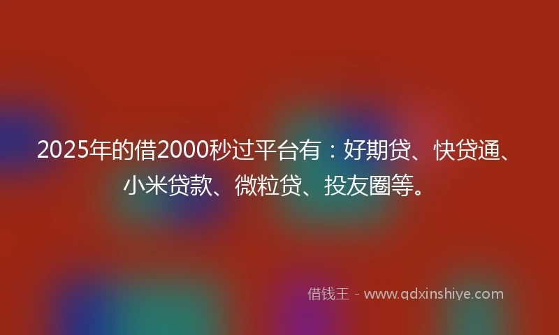 2025年的借2000秒过平台有：好期贷、快贷通、小米贷款、微粒贷、投友圈等。