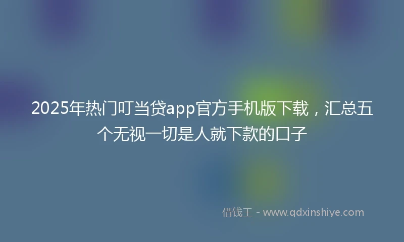 2025年热门叮当贷app官方手机版下载，汇总五个无视一切是人就下款的口子