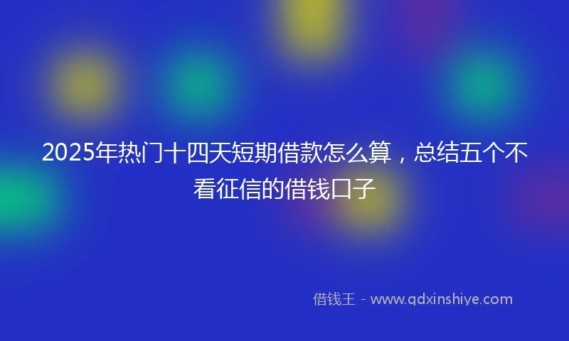 2025年热门十四天短期借款怎么算，总结五个不看征信的借钱口子