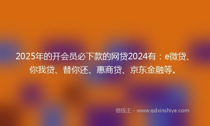 2025年的开会员必下款的网贷2024有：e微贷、你我贷、替你还、惠商贷、京东金融等。