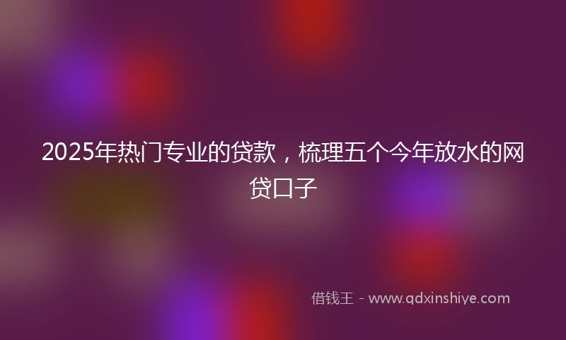2025年热门专业的贷款，梳理五个今年放水的网贷口子