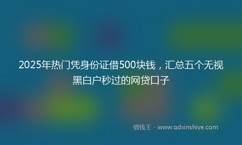 2025年热门凭身份证借500块钱，汇总五个无视黑白户秒过的网贷口子