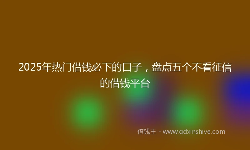 2025年热门借钱必下的口子，盘点五个不看征信的借钱平台