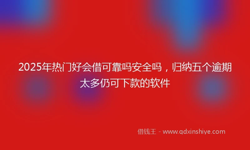 2025年热门好会借可靠吗安全吗，归纳五个逾期太多仍可下款的软件