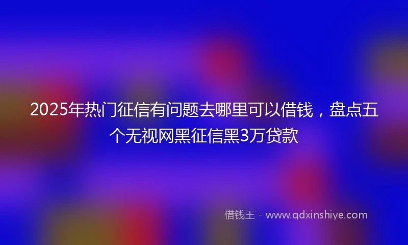 2025年热门征信有问题去哪里可以借钱，盘点五个无视网黑征信黑3万贷款