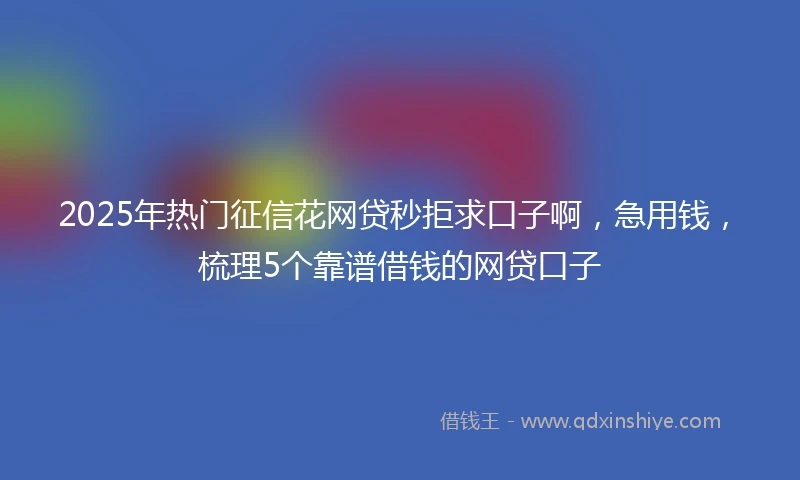 2025年热门征信花网贷秒拒求口子啊，急用钱，梳理5个靠谱借钱的网贷口子