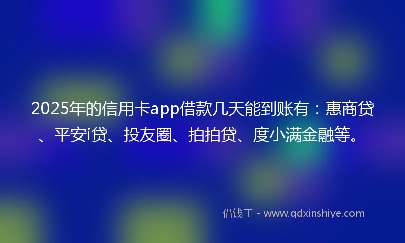 2025年的信用卡app借款几天能到账有：惠商贷、平安i贷、投友圈、拍拍贷、度小满金融等。