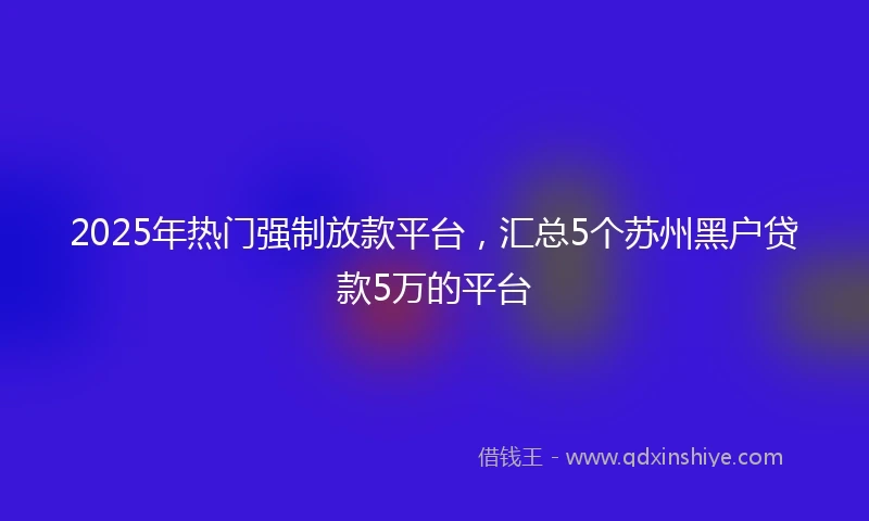 2025年热门强制放款平台，汇总5个苏州黑户贷款5万的平台