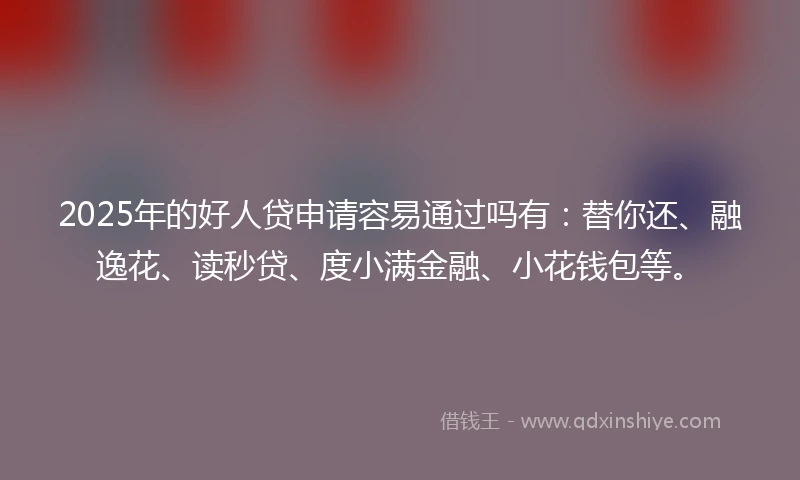 2025年的好人贷申请容易通过吗有：替你还、融逸花、读秒贷、度小满金融、小花钱包等。