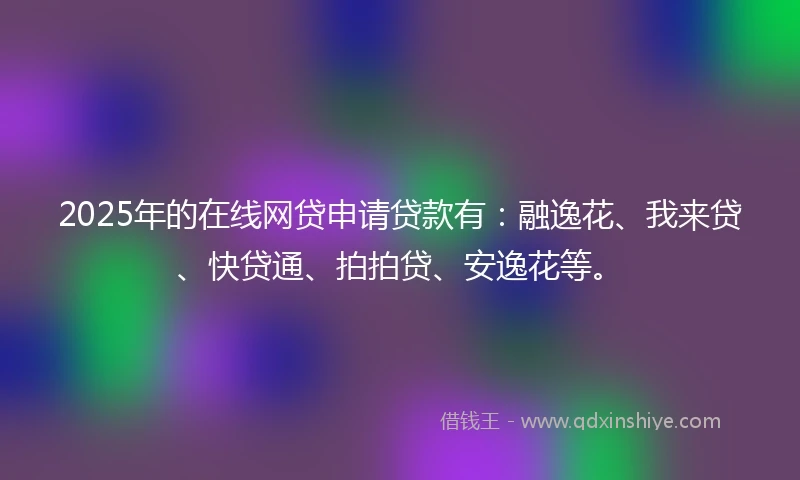 2025年的在线网贷申请贷款有：融逸花、我来贷、快贷通、拍拍贷、安逸花等。