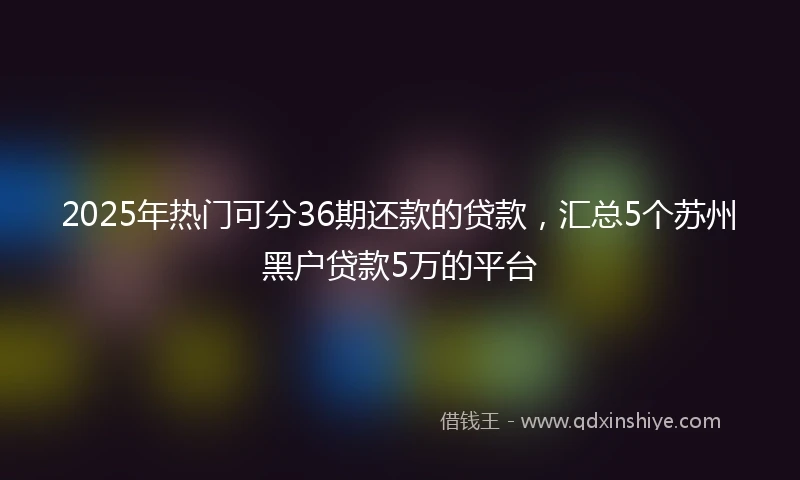 2025年热门可分36期还款的贷款，汇总5个苏州黑户贷款5万的平台