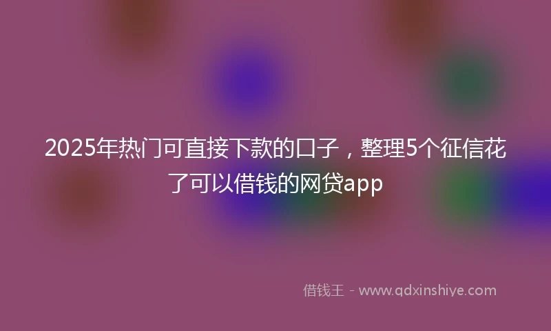 2025年热门可直接下款的口子，整理5个征信花了可以借钱的网贷app