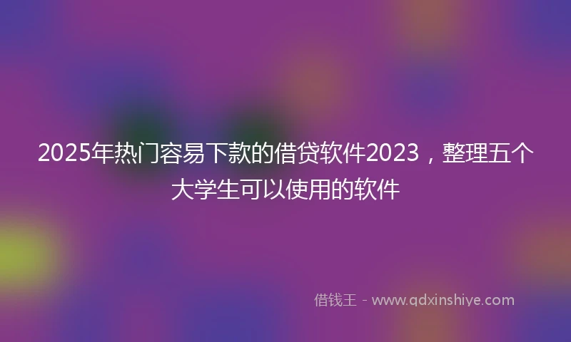 2025年热门容易下款的借贷软件2023，整理五个大学生可以使用的软件