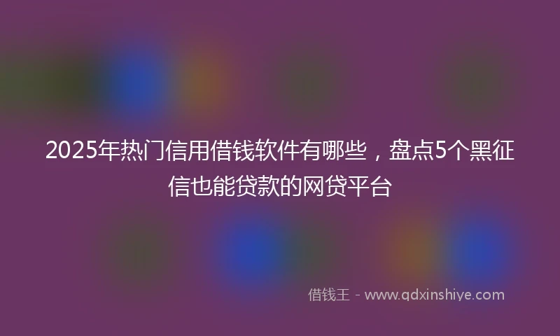 2025年热门信用借钱软件有哪些，盘点5个黑征信也能贷款的网贷平台