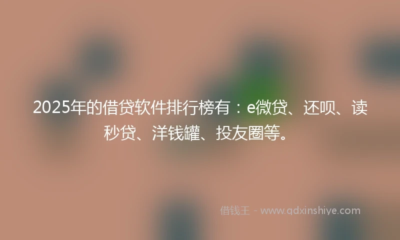 2025年的借贷软件排行榜有：e微贷、还呗、读秒贷、洋钱罐、投友圈等。