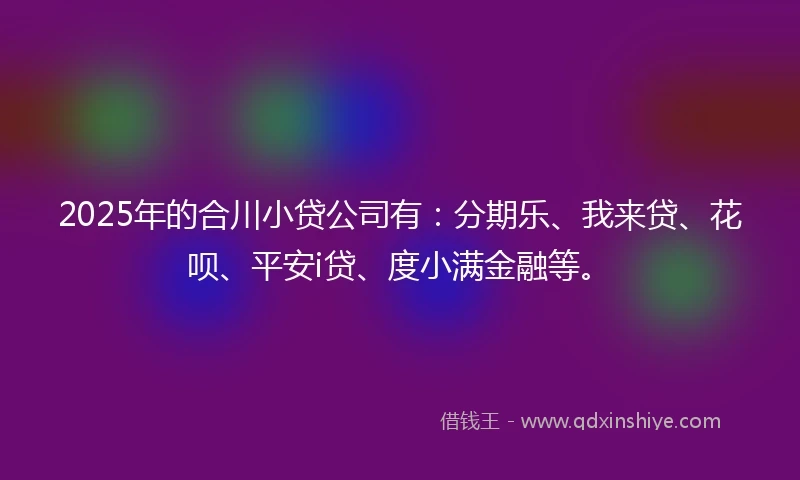 2025年的合川小贷公司有：分期乐、我来贷、花呗、平安i贷、度小满金融等。