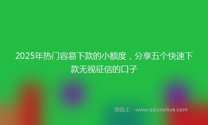 2025年热门容易下款的小额度，分享五个快速下款无视征信的口子