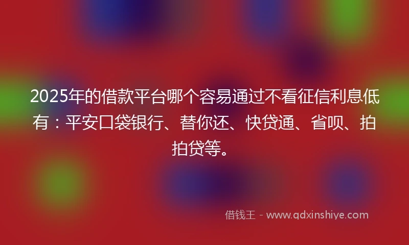 2025年的借款平台哪个容易通过不看征信利息低有：平安口袋银行、替你还、快贷通、省呗、拍拍贷等。