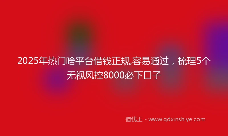 2025年热门啥平台借钱正规,容易通过，梳理5个无视风控8000必下口子