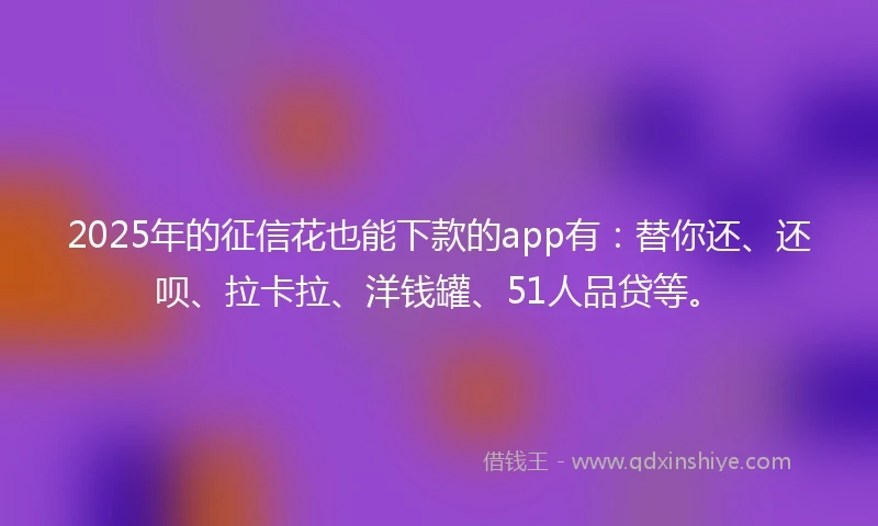 2025年的征信花也能下款的app有：替你还、还呗、拉卡拉、洋钱罐、51人品贷等。