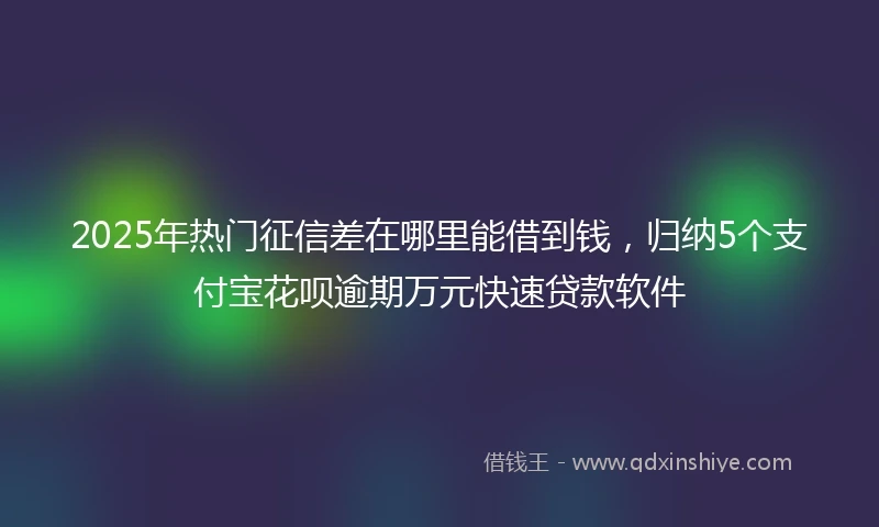 2025年热门征信差在哪里能借到钱，归纳5个支付宝花呗逾期万元快速贷款软件