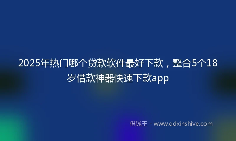 2025年热门哪个贷款软件最好下款，整合5个18岁借款神器快速下款app