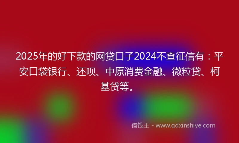 2025年的好下款的网贷口子2024不查征信有：平安口袋银行、还呗、中原消费金融、微粒贷、柯基贷等。