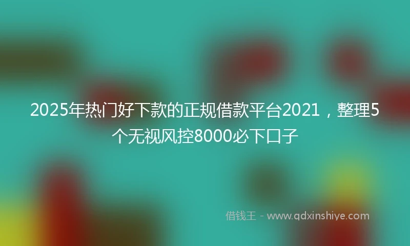 2025年热门好下款的正规借款平台2021，整理5个无视风控8000必下口子