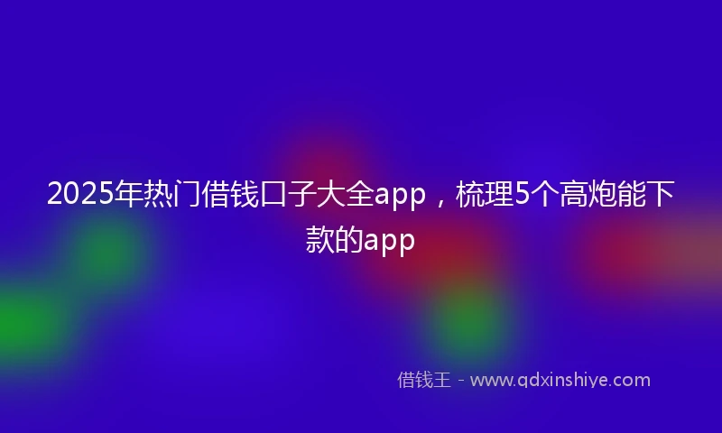 2025年热门借钱口子大全app，梳理5个高炮能下款的app
