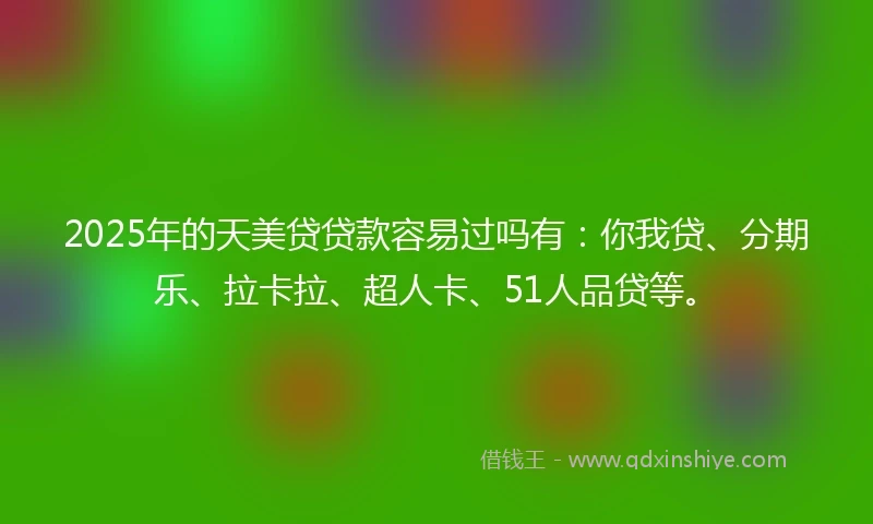 2025年的天美贷贷款容易过吗有：你我贷、分期乐、拉卡拉、超人卡、51人品贷等。